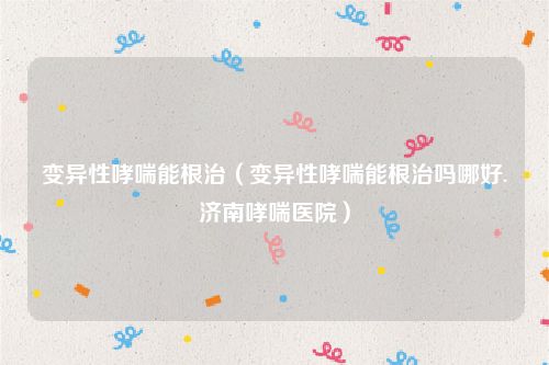 变异性哮喘能根治（变异性哮喘能根治吗哪好.济南哮喘医院）