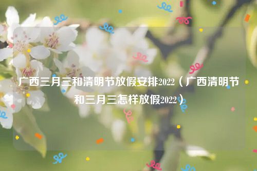 广西三月三和清明节放假安排2022（广西清明节和三月三怎样放假2022）