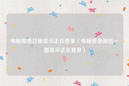 电脑微信总是显示正在登录（电脑登录微信一直显示正在登录）