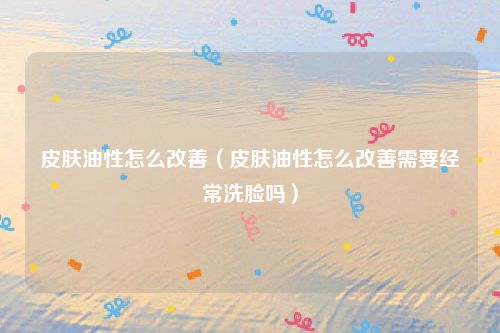 皮肤油性怎么改善（皮肤油性怎么改善需要经常洗脸吗）