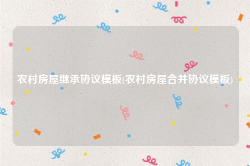 农村房屋继承协议模板(农村房屋合并协议模板)