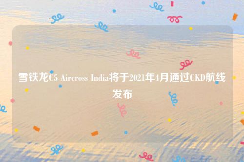 雪铁龙C5 Aircross India将于2021年4月通过CKD航线发布