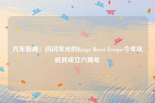 汽车新闻:闪闪发光的Range Rover Evoque今年庆祝其成立六周年