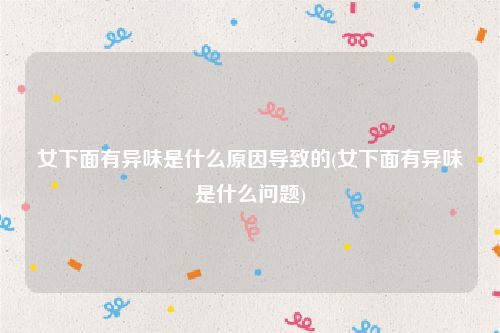 女下面有异味是什么原因导致的(女下面有异味是什么问题)