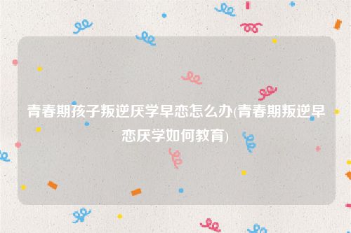 青春期孩子叛逆厌学早恋怎么办(青春期叛逆早恋厌学如何教育)