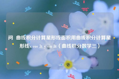 问  曲线积分计算星形线面积用曲线积分计算星形线x cos 3t y sin 3t（曲线积分数学三）