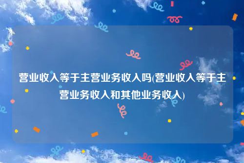 营业收入等于主营业务收入吗(营业收入等于主营业务收入和其他业务收入)