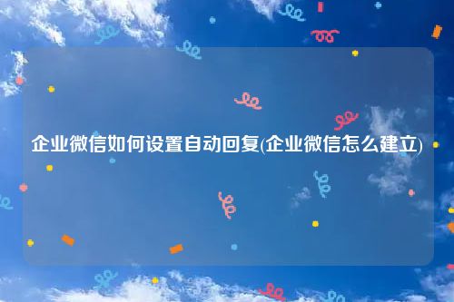企业微信如何设置自动回复(企业微信怎么建立)
