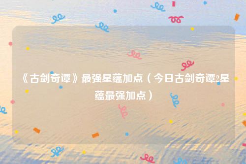 《古剑奇谭》最强星蕴加点（今日古剑奇谭2星蕴最强加点）