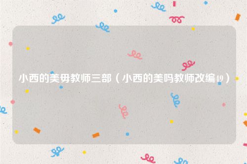 小西的美毋教师三部（小西的美吗教师改编49）