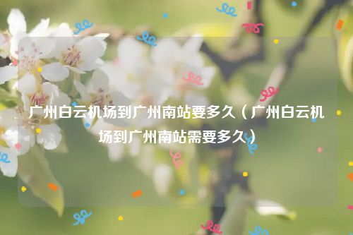 广州白云机场到广州南站要多久（广州白云机场到广州南站需要多久）