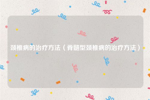 颈椎病的治疗方法(脊髓型颈椎病的治疗方法)