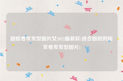 圆脸卷发发型图片女2022最新款(适合圆脸的短发卷发发型图片)