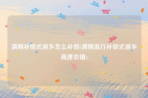 清明补偿式返乡怎么补偿(清明流行补偿式返乡高速会堵)