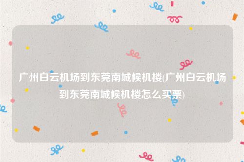 广州白云机场到东莞南城候机楼(广州白云机场到东莞南城候机楼怎么买票)