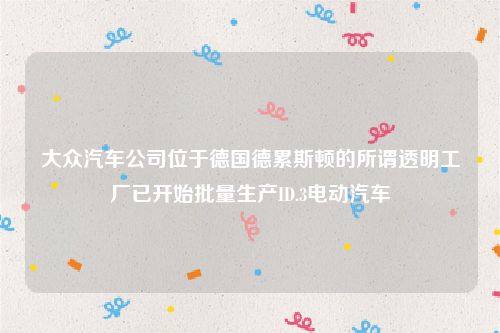 大众汽车公司位于德国德累斯顿的所谓透明工厂已开始批量生产ID.3电动汽车
