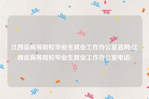 江西省高等院校毕业生就业工作办公室官网(江西省高等院校毕业生就业工作办公室电话)