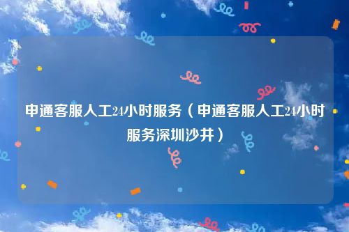 申通客服人工24小时服务（申通客服人工24小时服务深圳沙井）