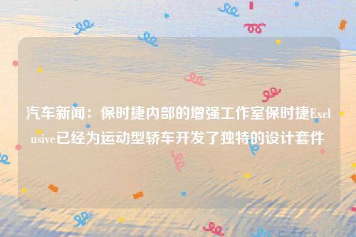汽车新闻:保时捷内部的增强工作室保时捷Exclusive已经为运动型轿车开发了独特的设计套件