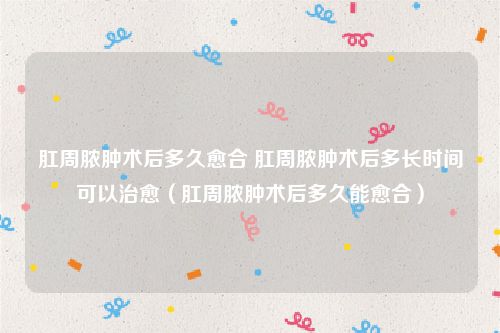 肛周脓肿术后多久愈合 肛周脓肿术后多长时间可以治愈(肛周脓肿术后多久能愈合)