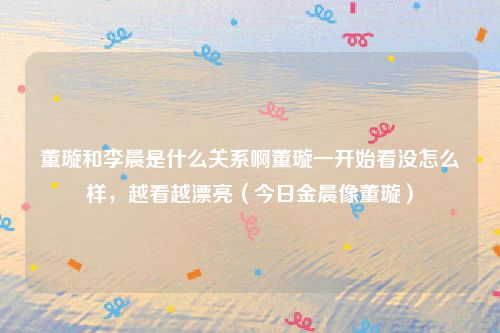 董璇和李晨是什么关系啊董璇一开始看没怎么样,越看越漂亮(今日金晨像董璇)