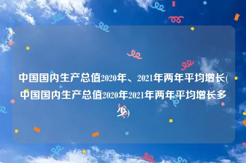 中国国内生产总值2020年、2021年两年平均增长(中国国内生产总值2020年2021年两年平均增长多少)