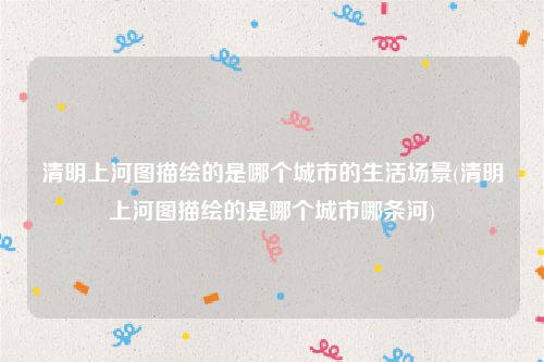 清明上河图描绘的是哪个城市的生活场景(清明上河图描绘的是哪个城市哪条河)