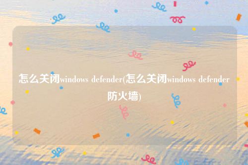 怎么关闭windows defender(怎么关闭windows defender防火墙)