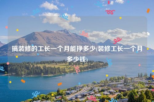 搞装修的工长一个月能挣多少(装修工长一个月多少钱)