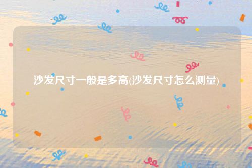 沙发尺寸一般是多高(沙发尺寸怎么测量)