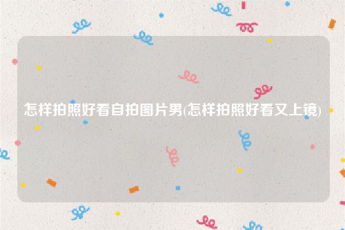 怎样拍照好看自拍图片男(怎样拍照好看又上镜)