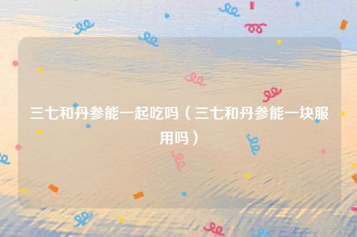 三七和丹参能一起吃吗(三七和丹参能一块服用吗)