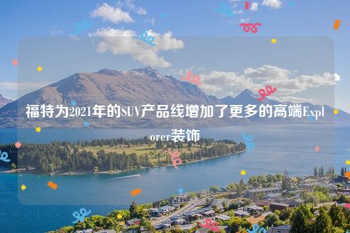 福特为2021年的SUV产品线增加了更多的高端Explorer装饰