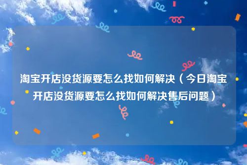 淘宝开店没货源要怎么找如何解决（今日淘宝开店没货源要怎么找如何解决售后问题）