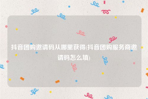 抖音团购邀请码从哪里获得(抖音团购服务商邀请码怎么填)