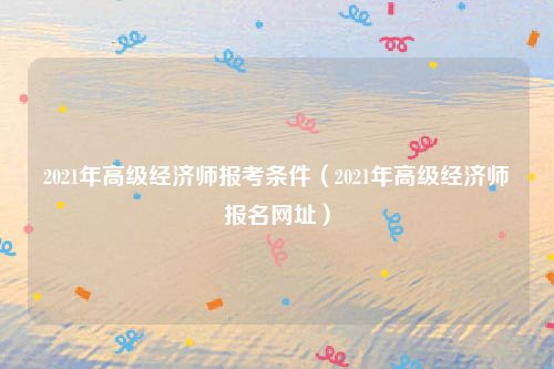 2021年高级经济师报考条件(2021年高级经济师报名网址)