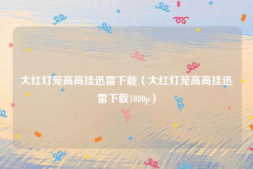 大红灯笼高高挂迅雷下载(大红灯笼高高挂迅雷下载1080p)