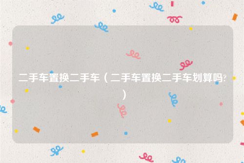 二手车置换二手车(二手车置换二手车划算吗?)