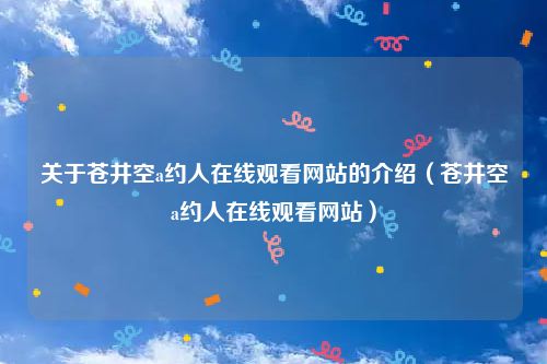 关于苍井空a约人在线观看网站的介绍（苍井空a约人在线观看网站）