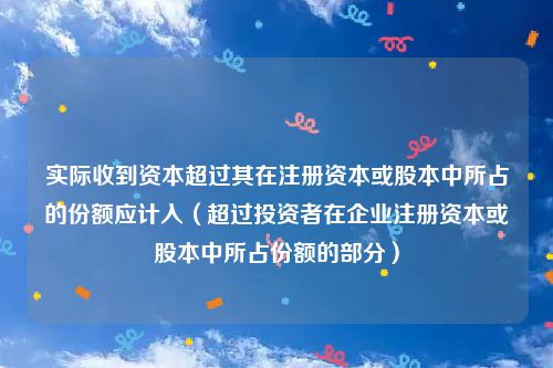 实际收到资本超过其在注册资本或股本中所占的份额应计入（超过投资者在企业注册资本或股本中所占份额的部分）