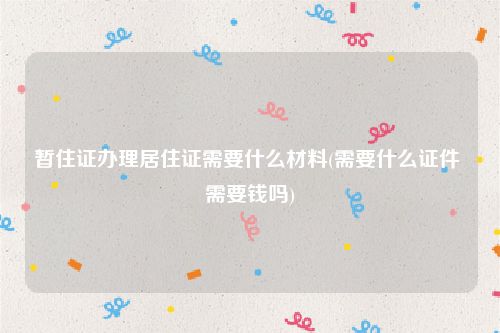 暂住证办理居住证需要什么材料(需要什么证件 需要钱吗)