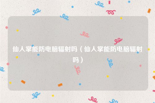 仙人掌能防电脑辐射吗(仙人掌能防电脑辐射吗)