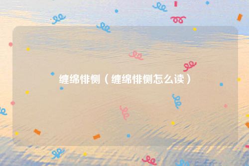 缠绵悱恻(缠绵悱恻怎么读)