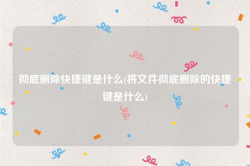 彻底删除快捷键是什么(将文件彻底删除的快捷键是什么)