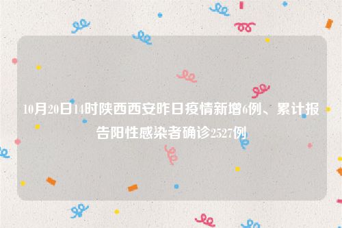 10月20日14时陕西西安昨日疫情新增6例、累计报告阳性感染者确诊2527例