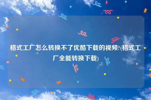 格式工厂怎么转换不了优酷下载的视频?(格式工厂全能转换下载)