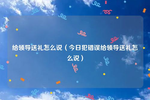 给领导送礼怎么说（今日犯错误给领导送礼怎么说）
