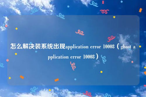 怎么解决装系统出现application error 10008(ghost application error 10008)