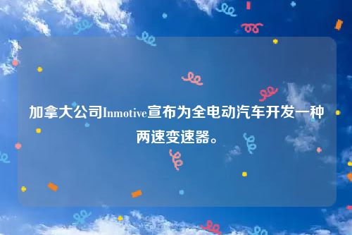 加拿大公司Inmotive宣布为全电动汽车开发一种两速变速器。