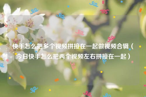 快手怎么把多个视频拼接在一起做视频合辑（今日快手怎么把两个视频左右拼接在一起）